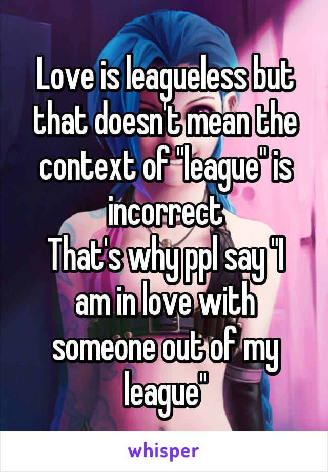 Love is leagueless but that doesn't mean the context of "league" is incorrect
That's why ppl say "I am in love with someone out of my league"