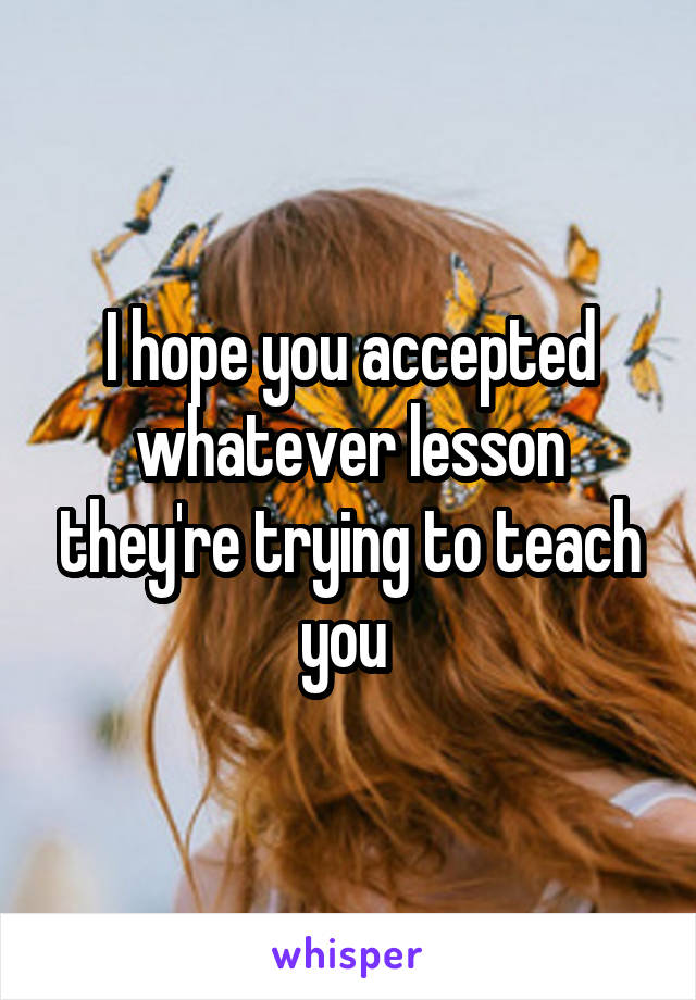 I hope you accepted whatever lesson they're trying to teach you 