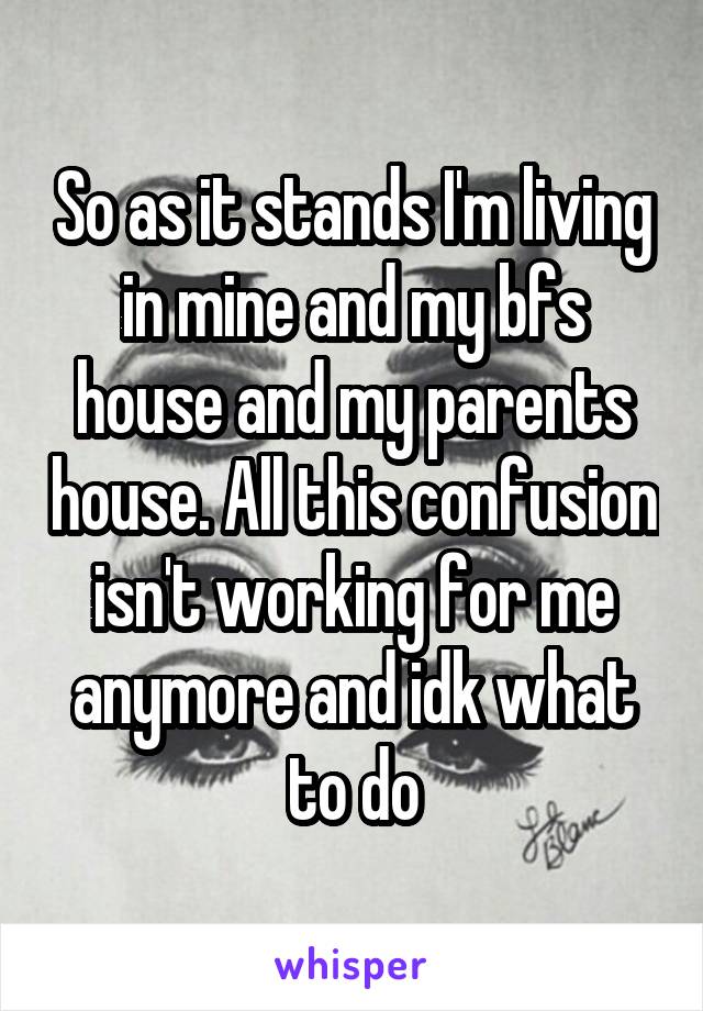 So as it stands I'm living in mine and my bfs house and my parents house. All this confusion isn't working for me anymore and idk what to do