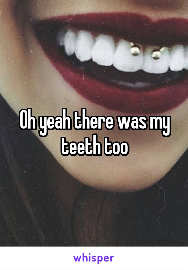 Oh yeah there was my teeth too