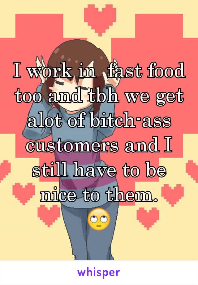I work in  fast food too and tbh we get alot of bitch-ass customers and I still have to be nice to them.
🙄