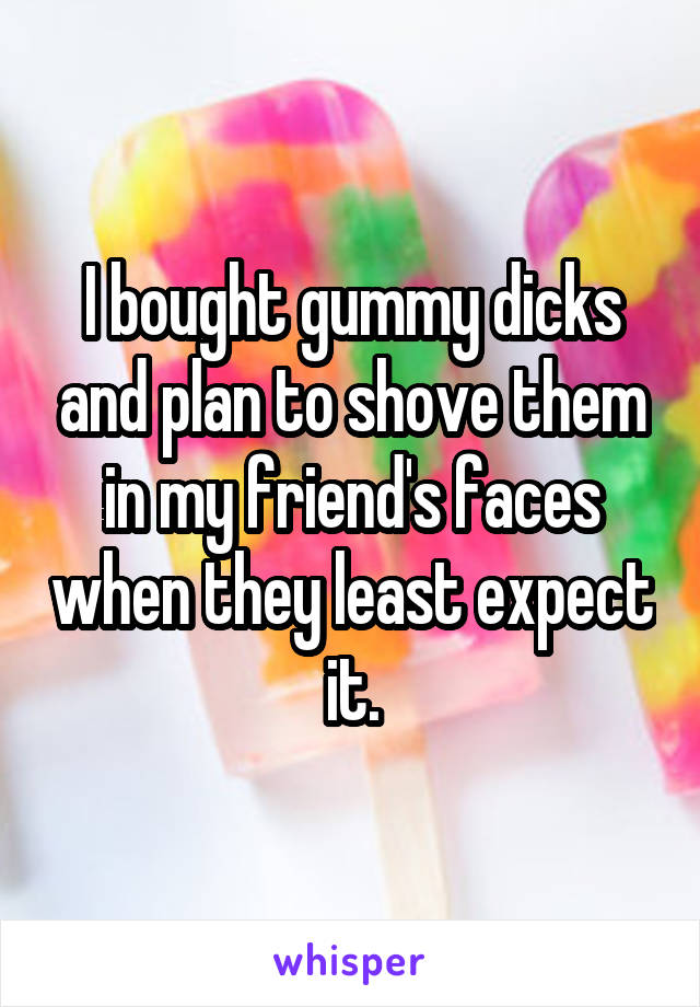 I bought gummy dicks and plan to shove them in my friend's faces when they least expect it.