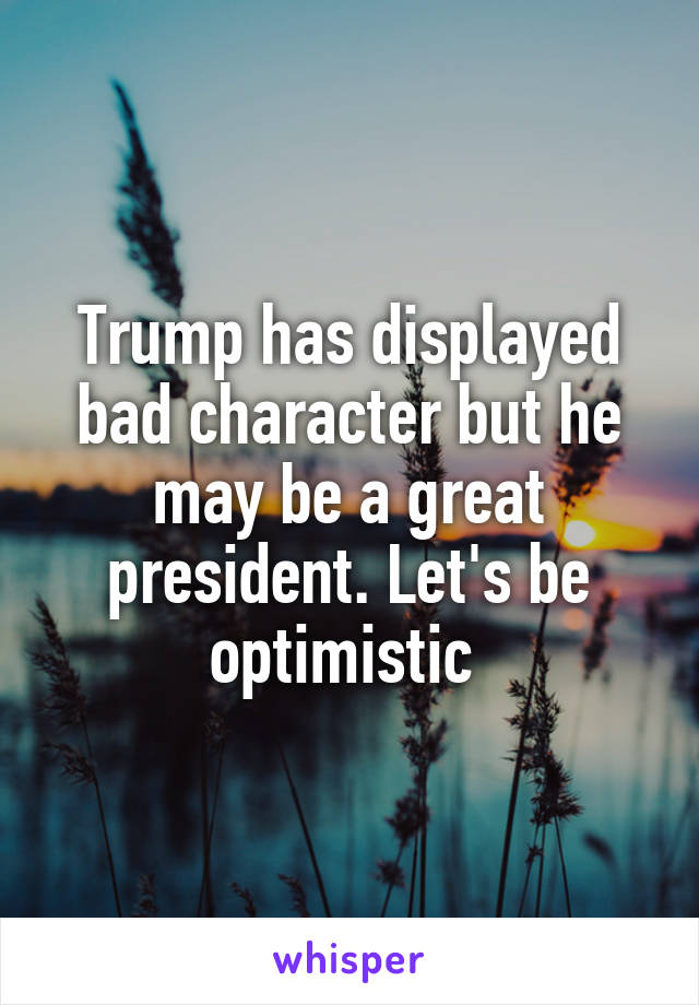 Trump has displayed bad character but he may be a great president. Let's be optimistic 