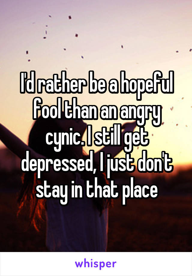 I'd rather be a hopeful fool than an angry cynic. I still get depressed, I just don't stay in that place