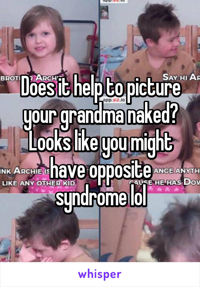 Does it help to picture your grandma naked? Looks like you might have opposite syndrome lol