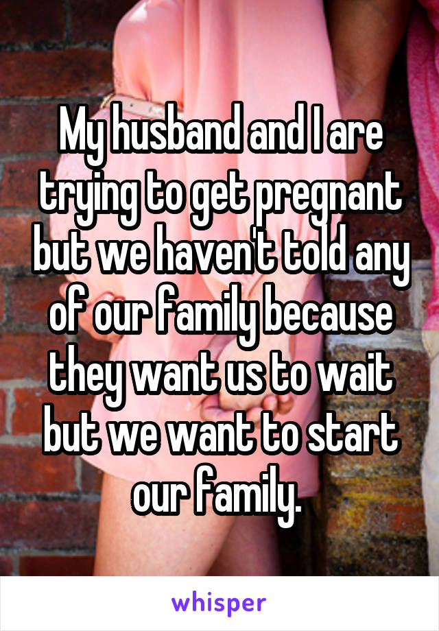 My husband and I are trying to get pregnant but we haven't told any of our family because they want us to wait but we want to start our family. 