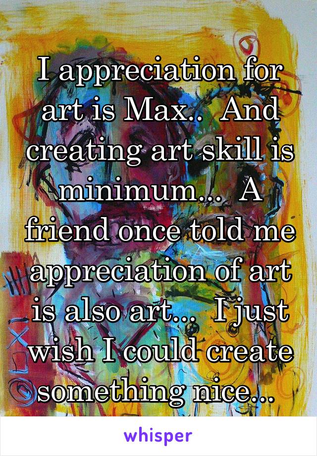 I appreciation for art is Max..  And creating art skill is minimum...  A friend once told me appreciation of art is also art...  I just wish I could create something nice... 