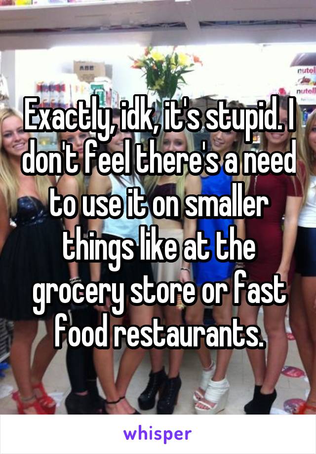 Exactly, idk, it's stupid. I don't feel there's a need to use it on smaller things like at the grocery store or fast food restaurants.