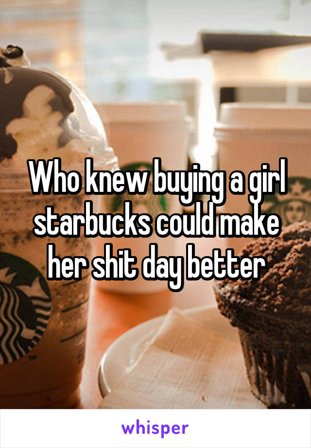 Who knew buying a girl starbucks could make her shit day better