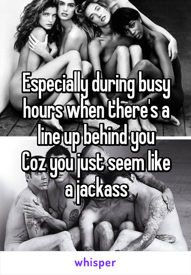 Especially during busy hours when there's a line up behind you
Coz you just seem like a jackass