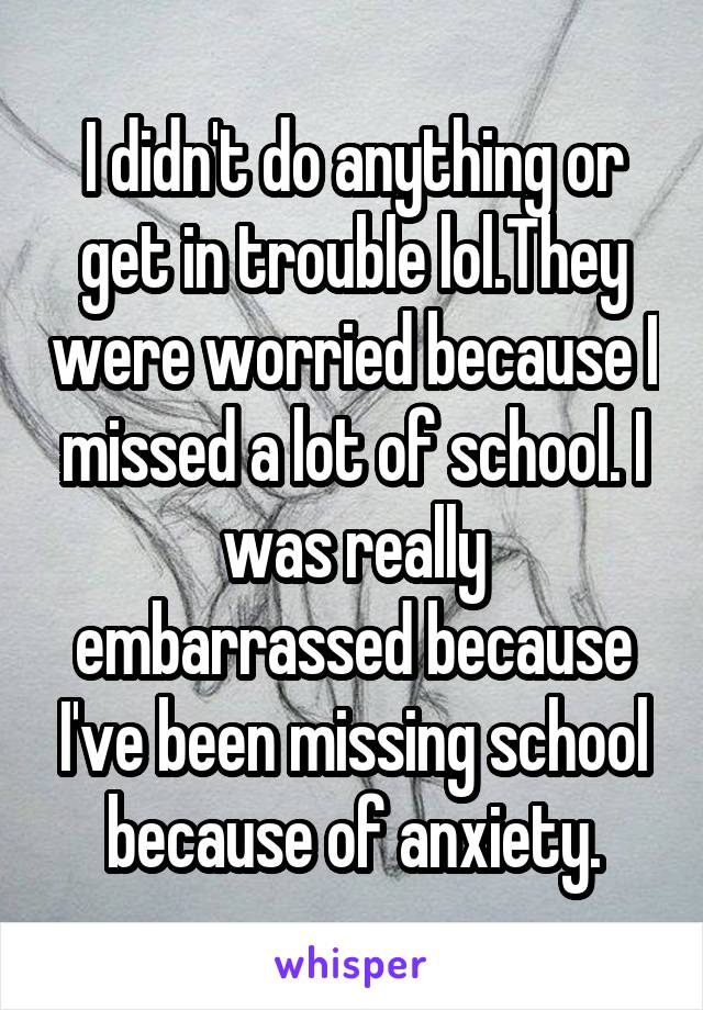 I didn't do anything or get in trouble lol.They were worried because I missed a lot of school. I was really embarrassed because I've been missing school because of anxiety.