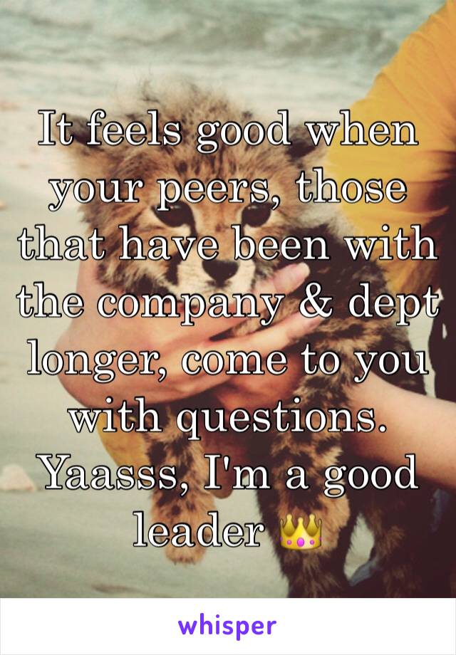 It feels good when your peers, those that have been with the company & dept longer, come to you with questions. Yaasss, I'm a good leader 👑