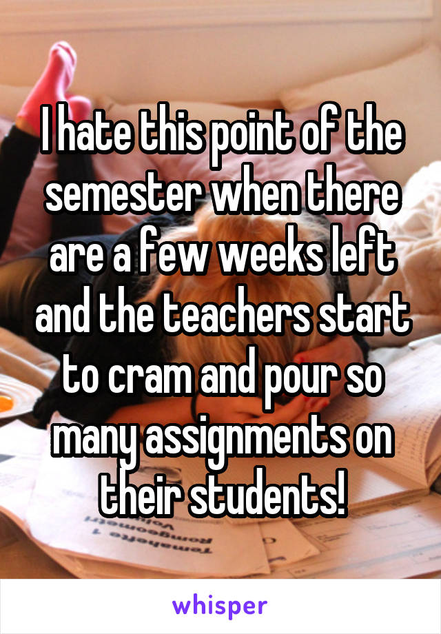 I hate this point of the semester when there are a few weeks left and the teachers start to cram and pour so many assignments on their students!