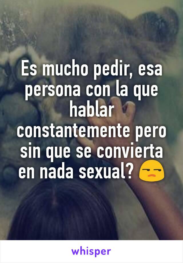 Es mucho pedir, esa persona con la que hablar constantemente pero sin que se convierta en nada sexual? 😒