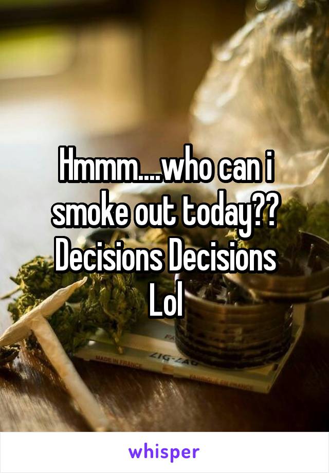 Hmmm....who can i smoke out today?? Decisions Decisions
Lol