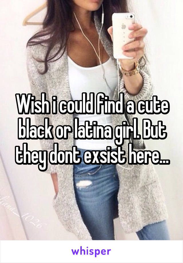 Wish i could find a cute black or latina girl. But they dont exsist here...