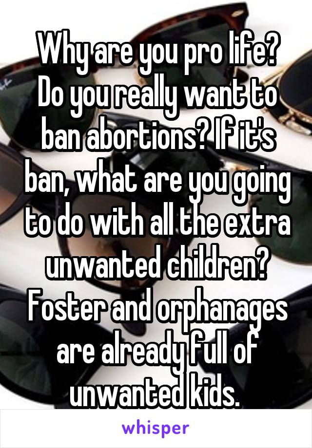 Why are you pro life? Do you really want to ban abortions? If it's ban, what are you going to do with all the extra unwanted children? Foster and orphanages are already full of unwanted kids. 