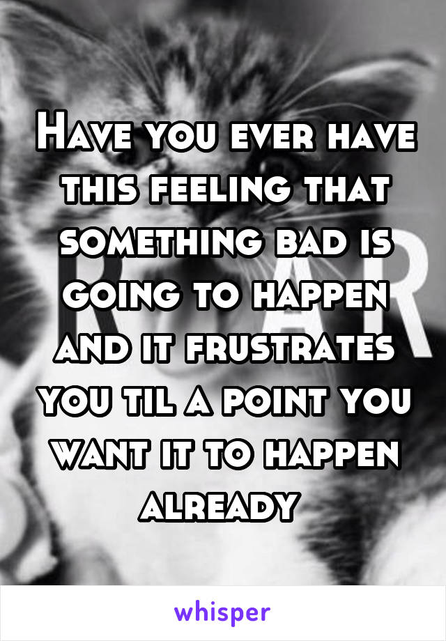 Have you ever have this feeling that something bad is going to happen and it frustrates you til a point you want it to happen already 