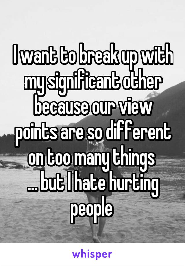 I want to break up with my significant other because our view points are so different on too many things 
... but I hate hurting people 