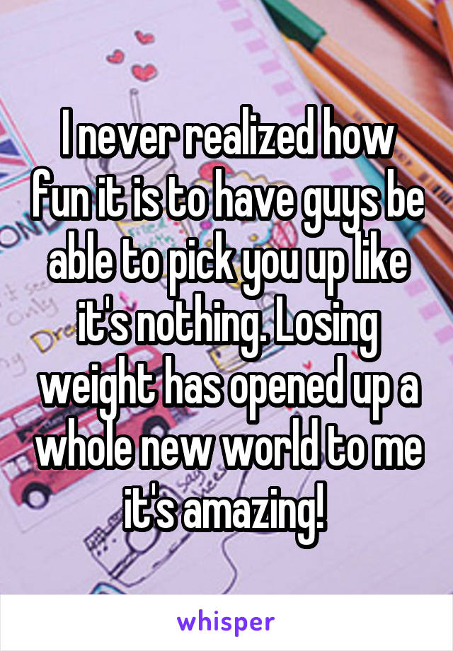 I never realized how fun it is to have guys be able to pick you up like it's nothing. Losing weight has opened up a whole new world to me it's amazing! 