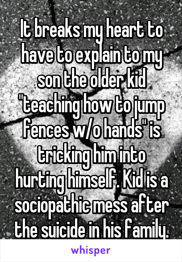 It breaks my heart to have to explain to my son the older kid "teaching how to jump fences w/o hands" is tricking him into hurting himself. Kid is a sociopathic mess after the suicide in his family.