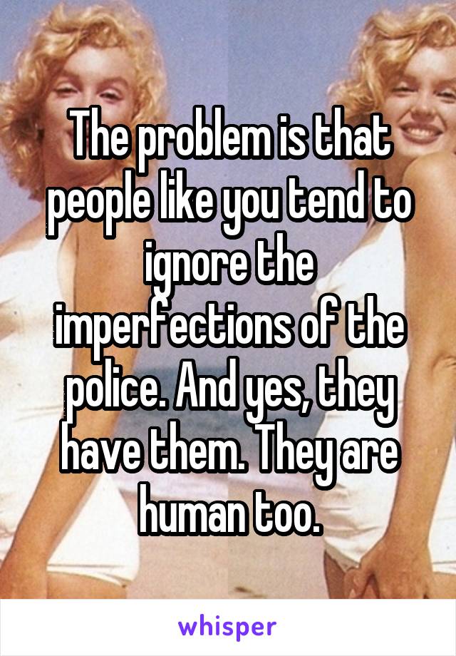 The problem is that people like you tend to ignore the imperfections of the police. And yes, they have them. They are human too.