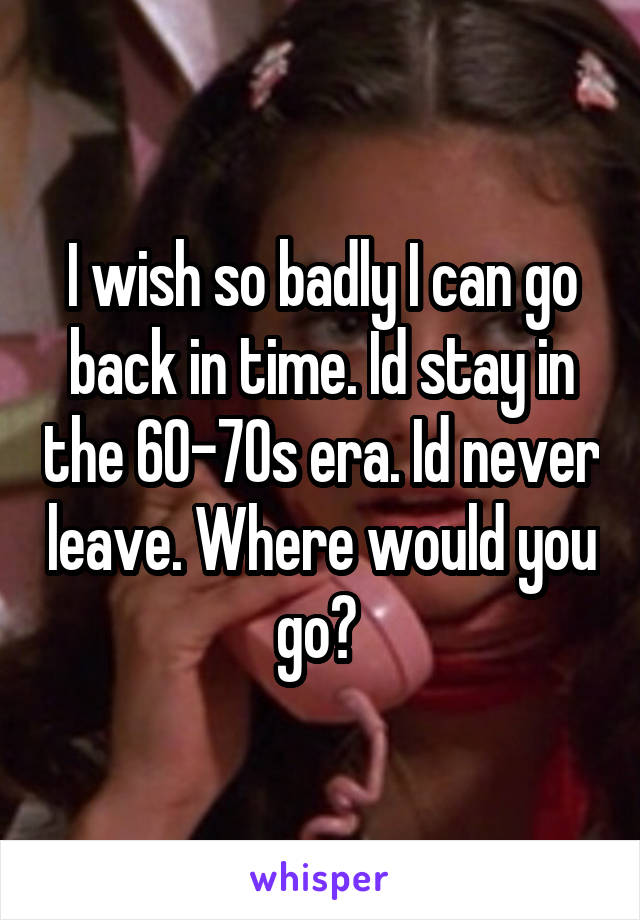 I wish so badly I can go back in time. Id stay in the 60-70s era. Id never leave. Where would you go? 