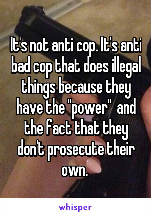 It's not anti cop. It's anti bad cop that does illegal things because they have the "power"  and the fact that they don't prosecute their own. 