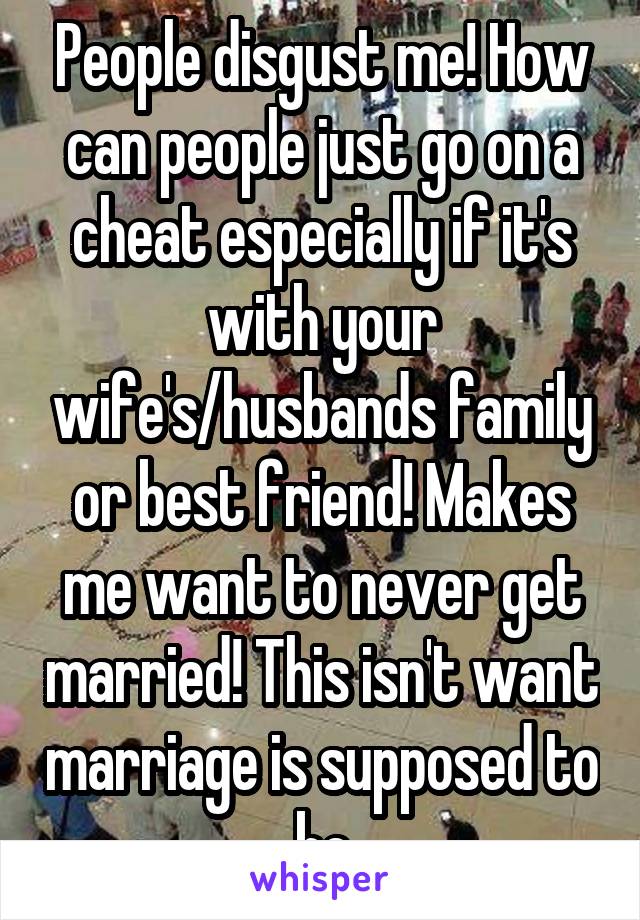 People disgust me! How can people just go on a cheat especially if it's with your wife's/husbands family or best friend! Makes me want to never get married! This isn't want marriage is supposed to be