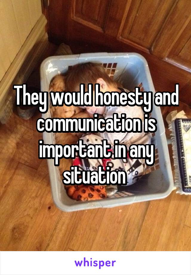 They would honesty and communication is important in any situation 