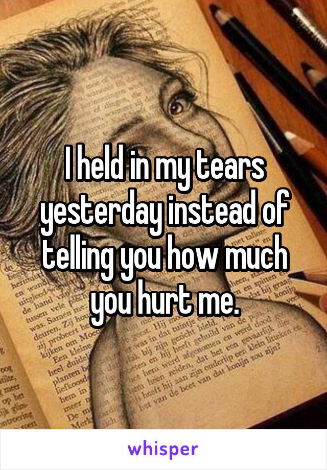 I held in my tears yesterday instead of telling you how much you hurt me.