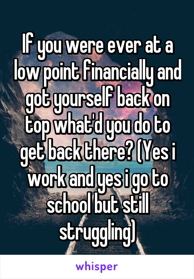 If you were ever at a low point financially and got yourself back on top what'd you do to get back there? (Yes i work and yes i go to school but still struggling)