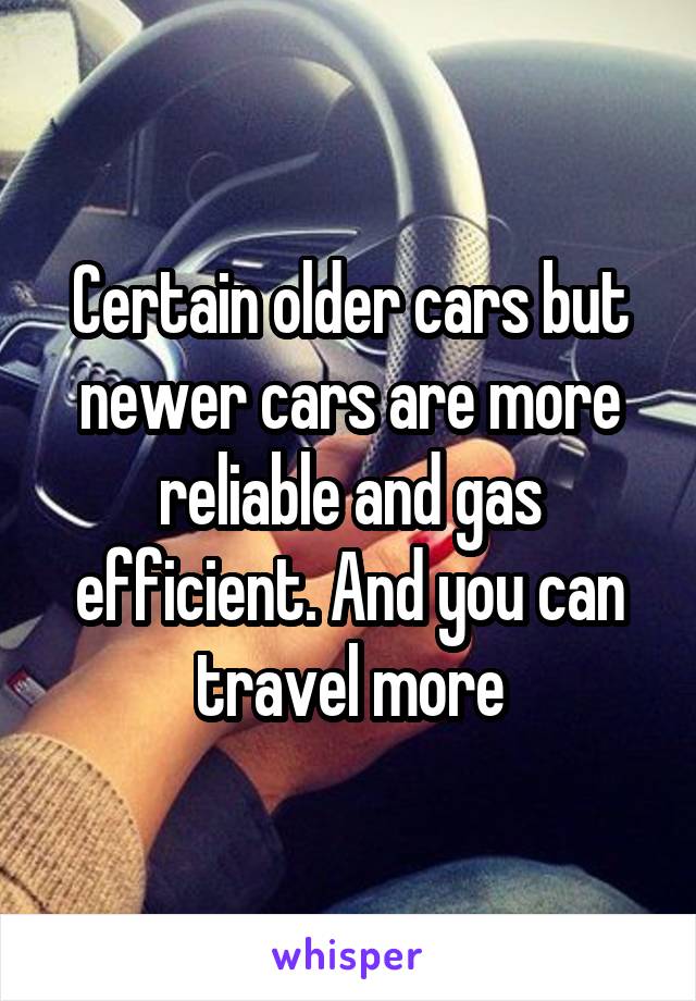 Certain older cars but newer cars are more reliable and gas efficient. And you can travel more