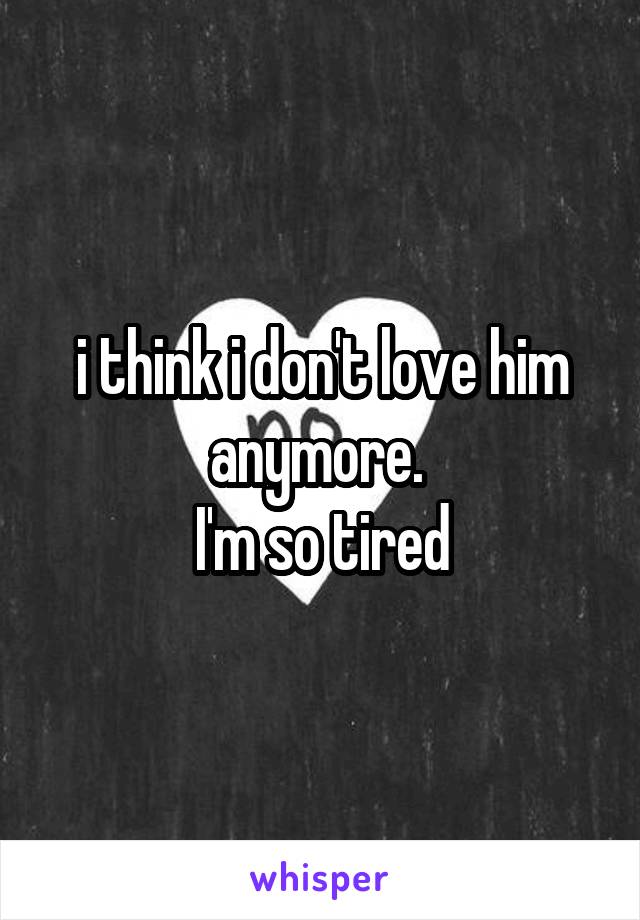 i think i don't love him anymore. 
I'm so tired