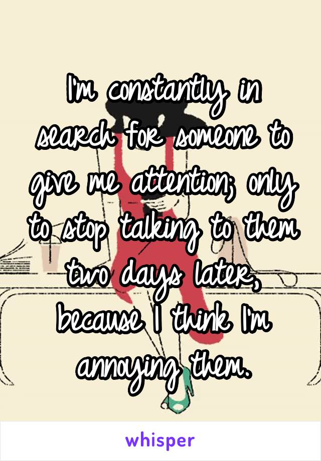 I'm constantly in search for someone to give me attention; only to stop talking to them two days later, because I think I'm annoying them.