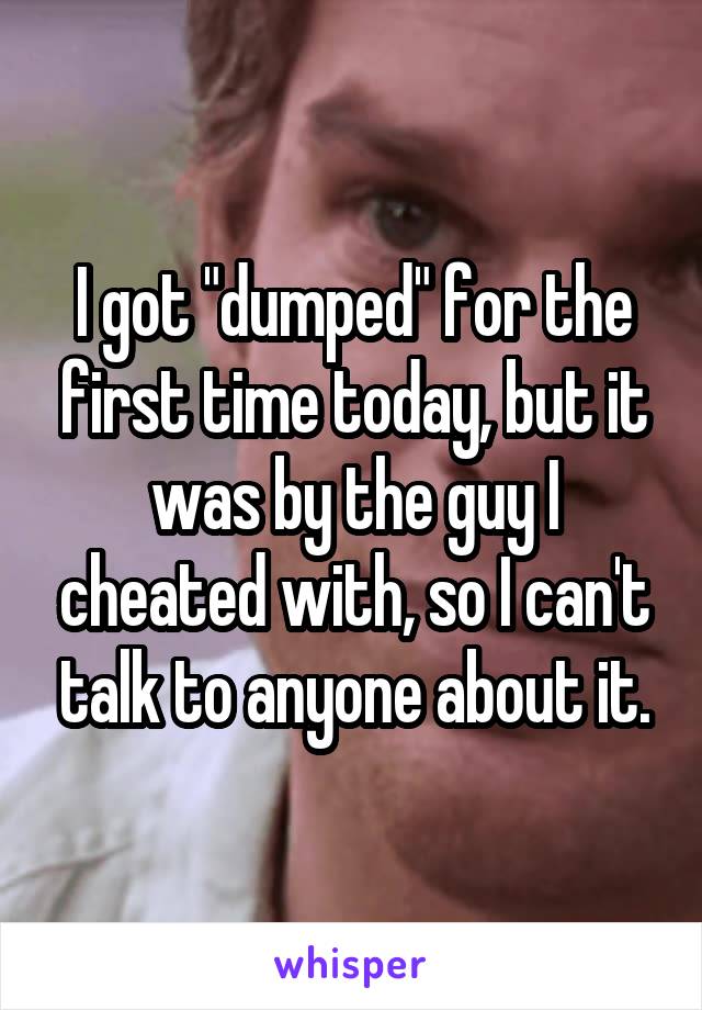 I got "dumped" for the first time today, but it was by the guy I cheated with, so I can't talk to anyone about it.