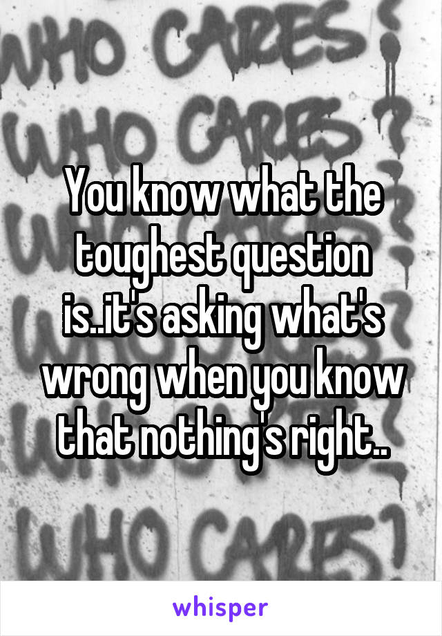 You know what the toughest question is..it's asking what's wrong when you know that nothing's right..