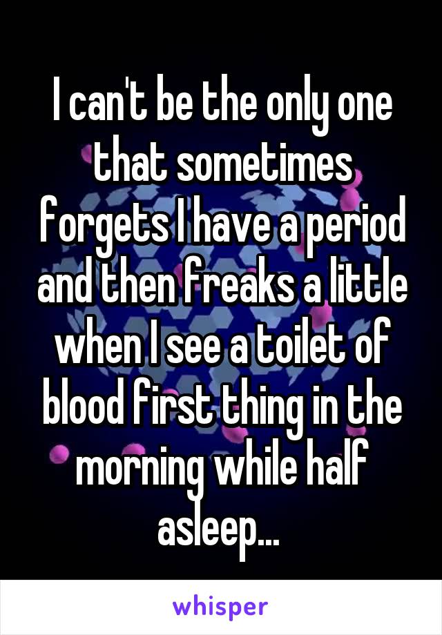 I can't be the only one that sometimes forgets I have a period and then freaks a little when I see a toilet of blood first thing in the morning while half asleep... 