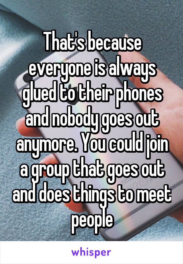 That's because everyone is always glued to their phones and nobody goes out anymore. You could join a group that goes out and does things to meet people