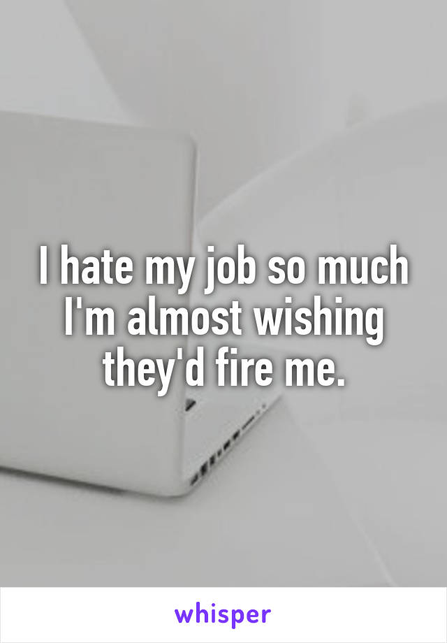 I hate my job so much I'm almost wishing they'd fire me.