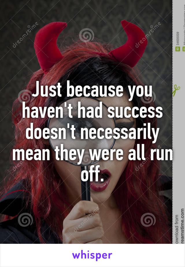 Just because you haven't had success doesn't necessarily mean they were all run off.