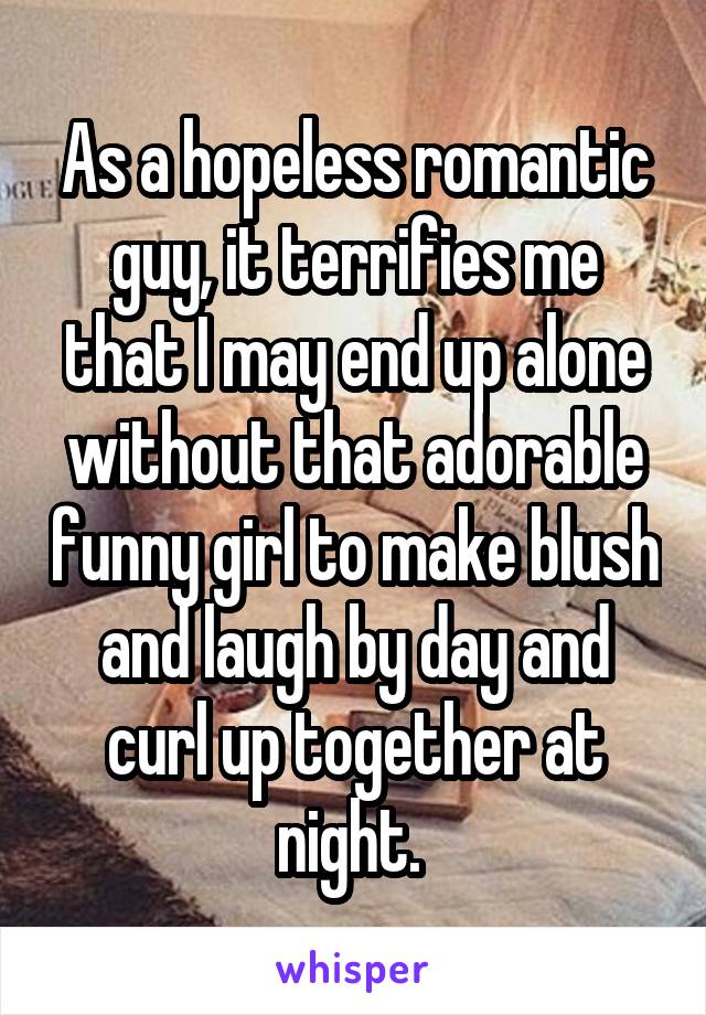 As a hopeless romantic guy, it terrifies me that I may end up alone without that adorable funny girl to make blush and laugh by day and curl up together at night. 