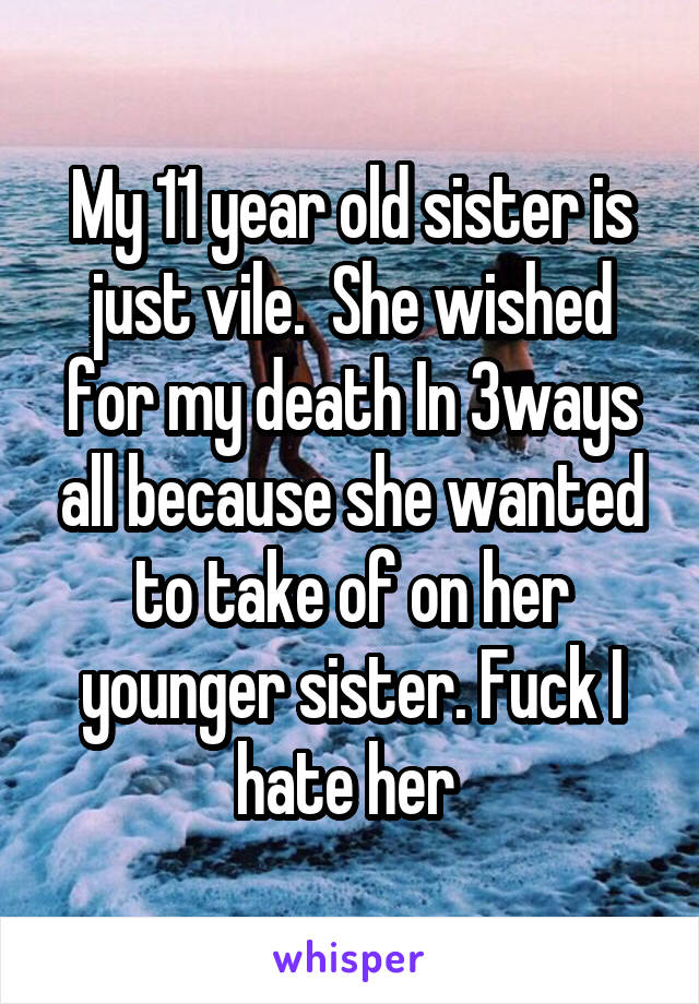 My 11 year old sister is just vile.  She wished for my death In 3ways all because she wanted to take of on her younger sister. Fuck I hate her 