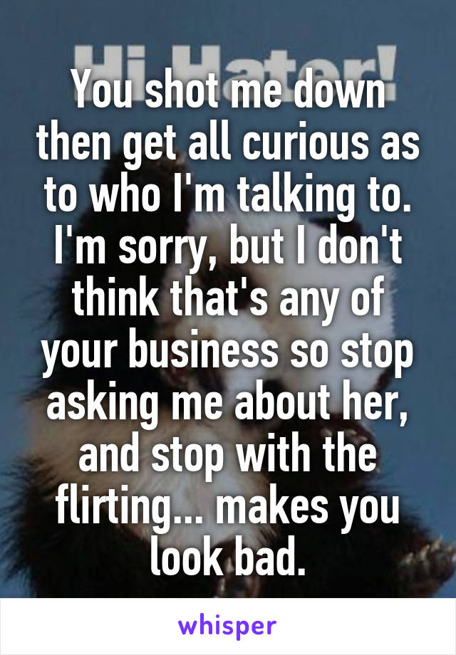 You shot me down then get all curious as to who I'm talking to. I'm sorry, but I don't think that's any of your business so stop asking me about her, and stop with the flirting... makes you look bad.