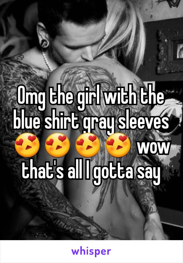 Omg the girl with the blue shirt gray sleeves😍😍😍😍 wow that's all I gotta say