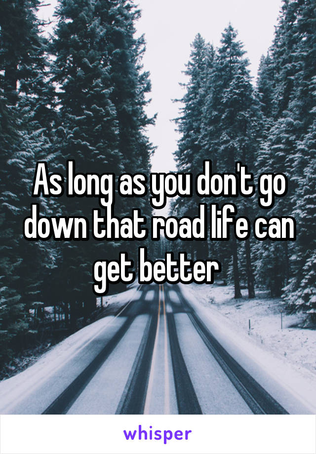 As long as you don't go down that road life can get better 