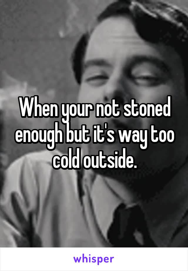 When your not stoned enough but it's way too cold outside.