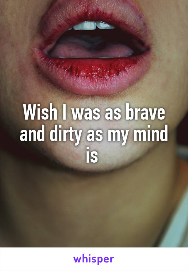 Wish I was as brave and dirty as my mind is 