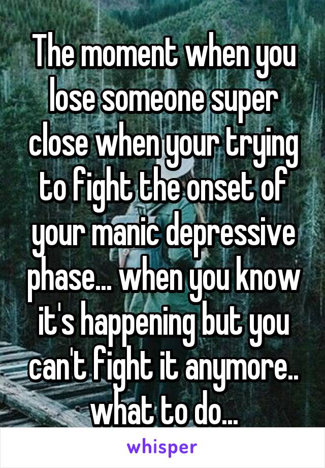 The moment when you lose someone super close when your trying to fight the onset of your manic depressive phase... when you know it's happening but you can't fight it anymore.. what to do...