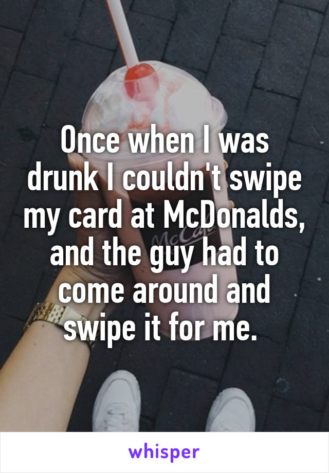 Once when I was drunk I couldn't swipe my card at McDonalds, and the guy had to come around and swipe it for me. 